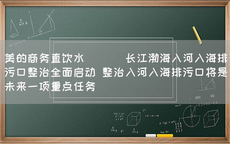 美的商務(wù)直飲水  || 長江渤海入河入海排污口整治全面啟動(dòng) 整治入河入海排污口將